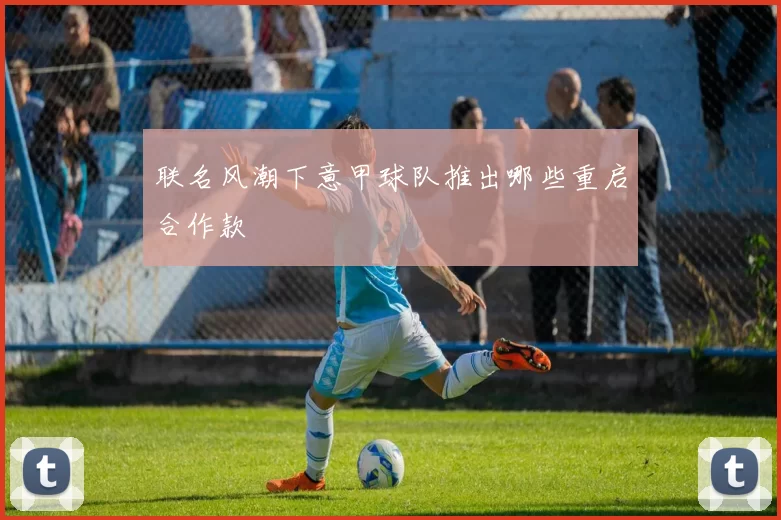 联名风潮下意甲球队推出哪些重启合作款