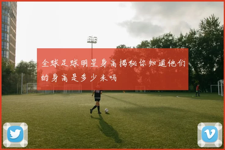 全球足球明星身高揭秘你知道他们的身高是多少米吗