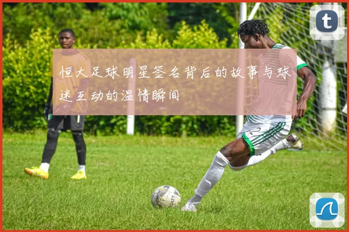 恒大足球明星签名背后的故事与球迷互动的温情瞬间