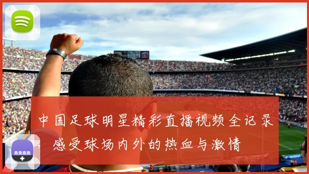 中国足球明星精彩直播视频全记录，感受球场内外的热血与激情
