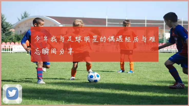 今年我与足球明星的偶遇经历与难忘瞬间分享