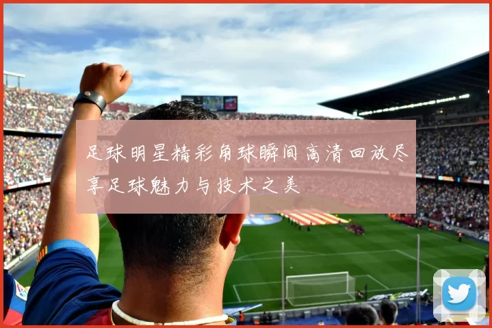 足球明星精彩角球瞬间高清回放尽享足球魅力与技术之美
