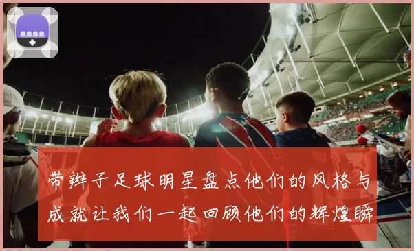 带辫子足球明星盘点他们的风格与成就让我们一起回顾他们的辉煌瞬间