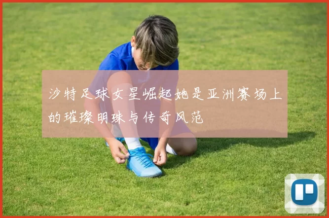 沙特足球女星崛起她是亚洲赛场上的璀璨明珠与传奇风范