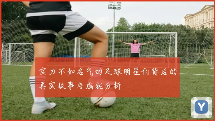 实力不如名气的足球明星们背后的真实故事与成就分析