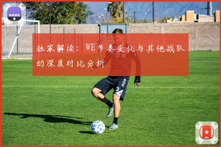 独家解读：WE节奏变化与其他战队的深度对比分析