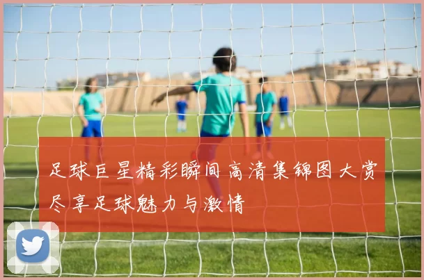 足球巨星精彩瞬间高清集锦图大赏尽享足球魅力与激情