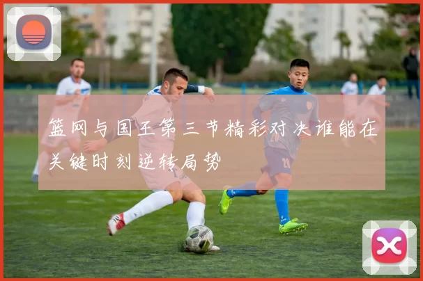 篮网与国王第三节精彩对决谁能在关键时刻逆转局势