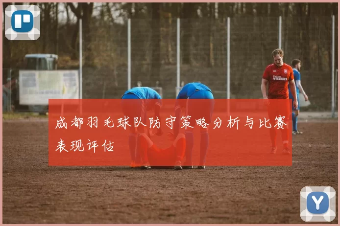成都羽毛球队防守策略分析与比赛表现评估