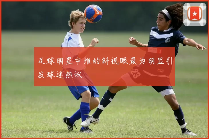 足球明星中谁的斜视眼最为明显引发球迷热议