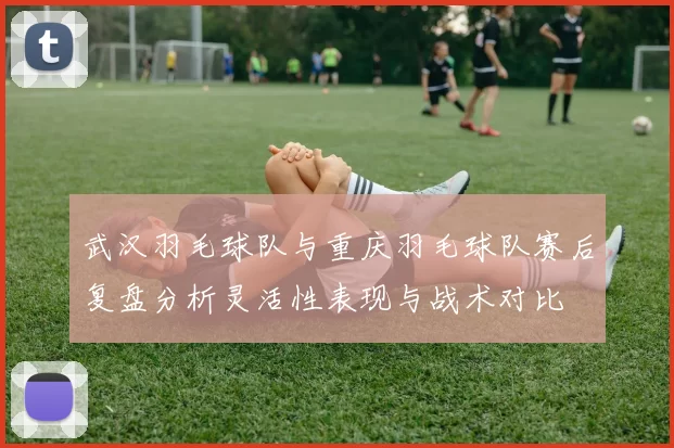 武汉羽毛球队与重庆羽毛球队赛后复盘分析灵活性表现与战术对比