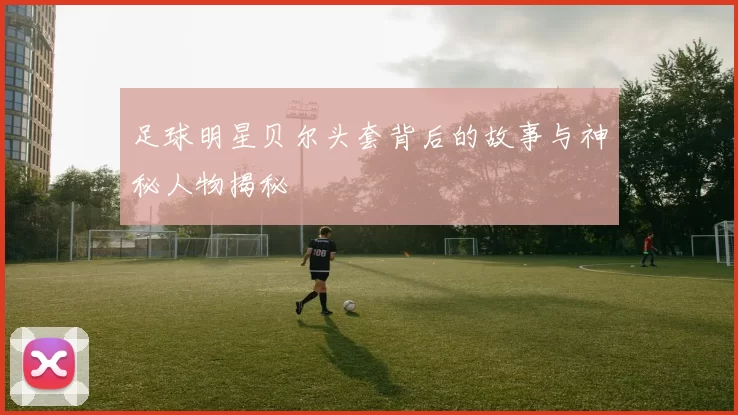 足球明星贝尔头套背后的故事与神秘人物揭秘