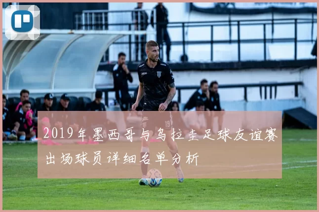2019年墨西哥与乌拉圭足球友谊赛出场球员详细名单分析