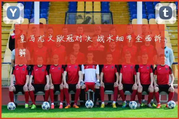 皇马尤文欧冠对决 战术细节全面拆解