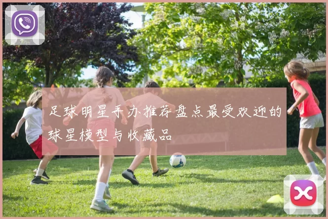 足球明星手办推荐盘点最受欢迎的球星模型与收藏品