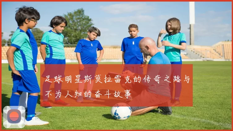 足球明星斯莫拉雷克的传奇之路与不为人知的奋斗故事