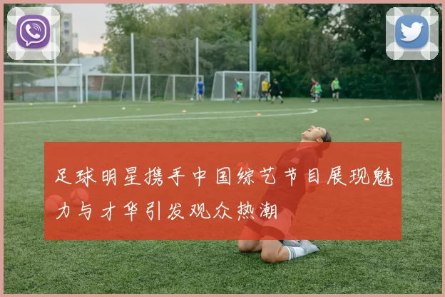 足球明星携手中国综艺节目展现魅力与才华引发观众热潮