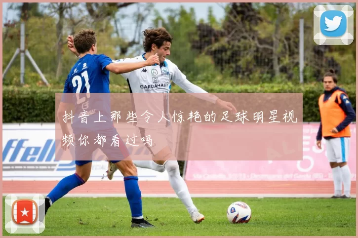 抖音上那些令人惊艳的足球明星视频你都看过吗