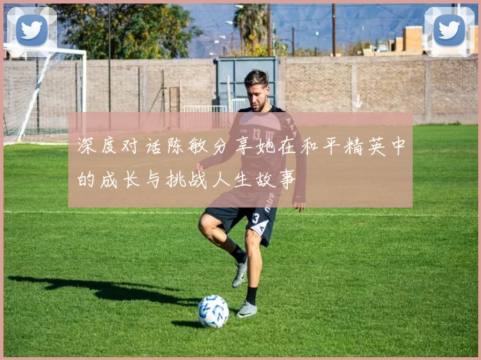 深度对话陈敏分享她在和平精英中的成长与挑战人生故事