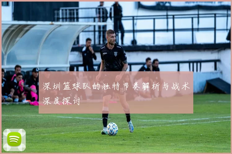 深圳篮球队的独特节奏解析与战术深度探讨