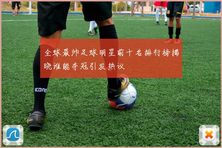 全球最帅足球明星前十名排行榜揭晓谁能夺冠引发热议