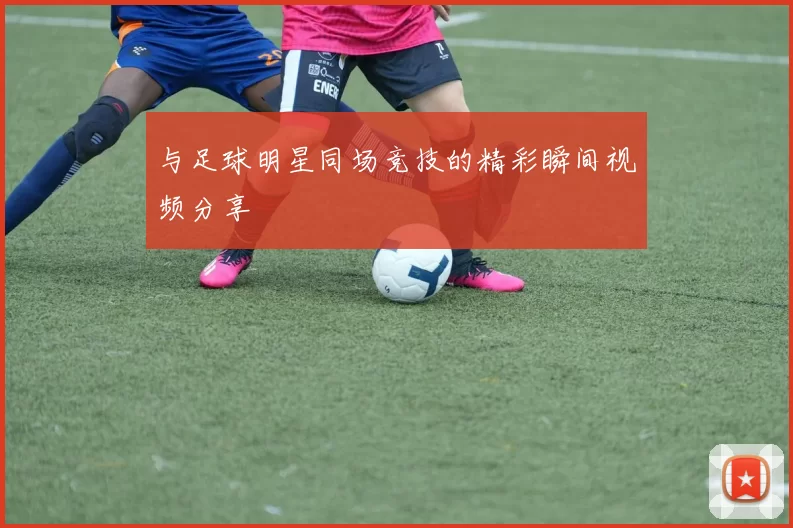 与足球明星同场竞技的精彩瞬间视频分享