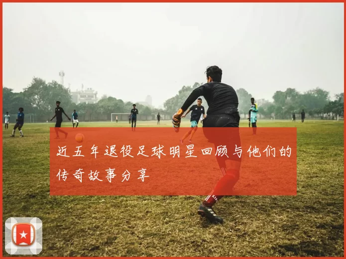近五年退役足球明星回顾与他们的传奇故事分享