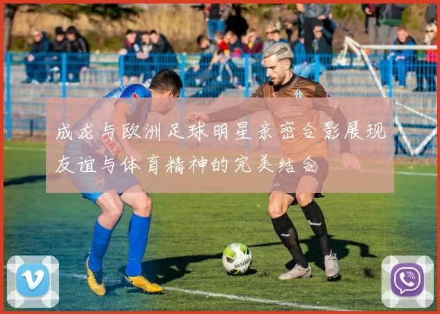 成龙与欧洲足球明星亲密合影展现友谊与体育精神的完美结合