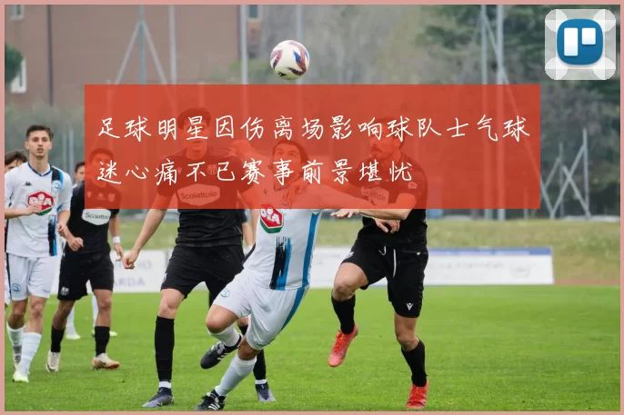 足球明星因伤离场影响球队士气球迷心痛不已赛事前景堪忧