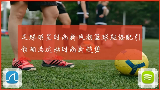足球明星时尚新风潮篮球鞋搭配引领潮流运动时尚新趋势