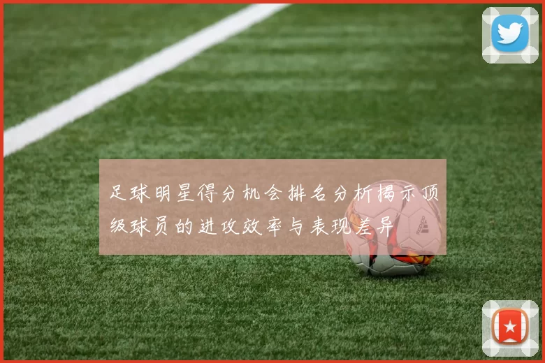 足球明星得分机会排名分析揭示顶级球员的进攻效率与表现差异