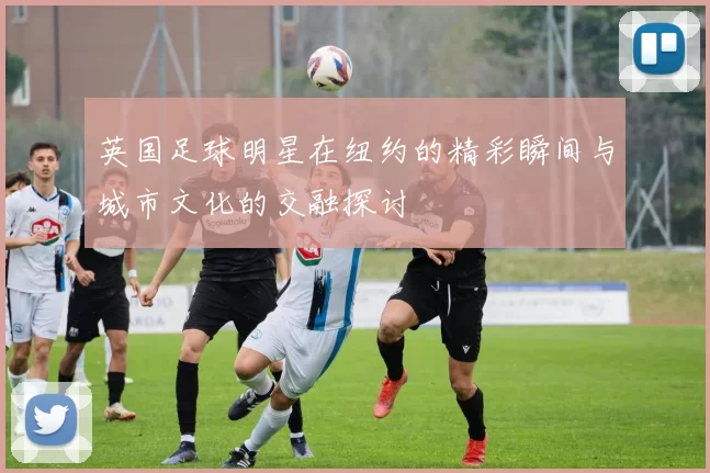 英国足球明星在纽约的精彩瞬间与城市文化的交融探讨