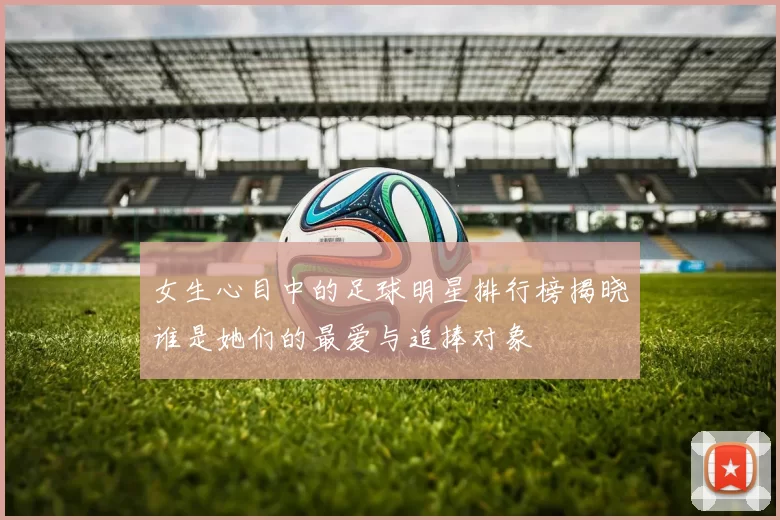 女生心目中的足球明星排行榜揭晓谁是她们的最爱与追捧对象