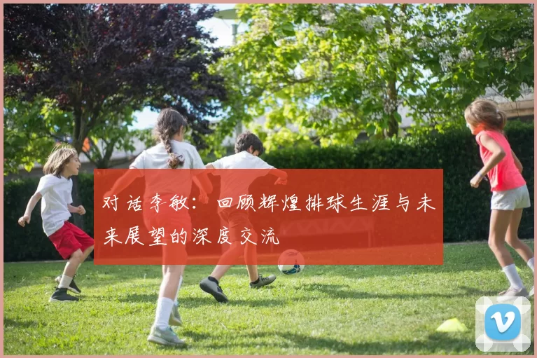 对话李敏：回顾辉煌排球生涯与未来展望的深度交流