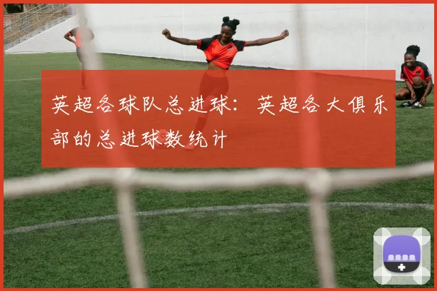 英超各球队总进球：英超各大俱乐部的总进球数统计