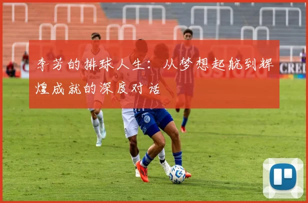 李芳的排球人生：从梦想起航到辉煌成就的深度对话