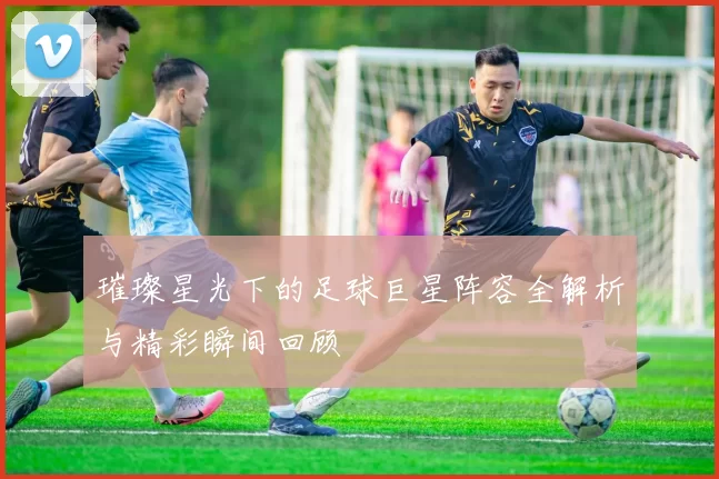 璀璨星光下的足球巨星阵容全解析与精彩瞬间回顾