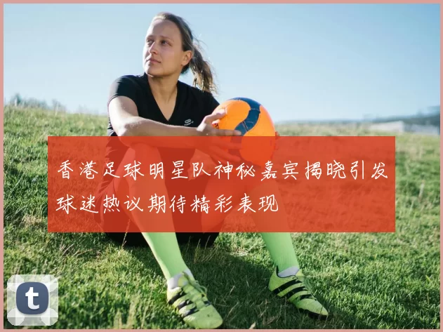香港足球明星队神秘嘉宾揭晓引发球迷热议期待精彩表现