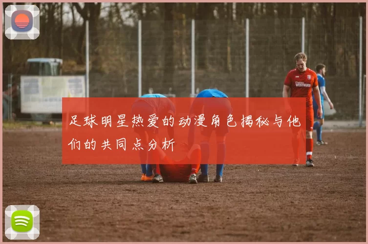 足球明星热爱的动漫角色揭秘与他们的共同点分析