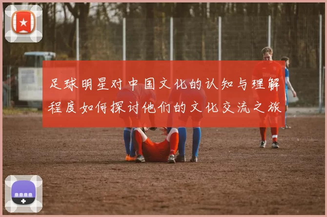 足球明星对中国文化的认知与理解程度如何探讨他们的文化交流之旅