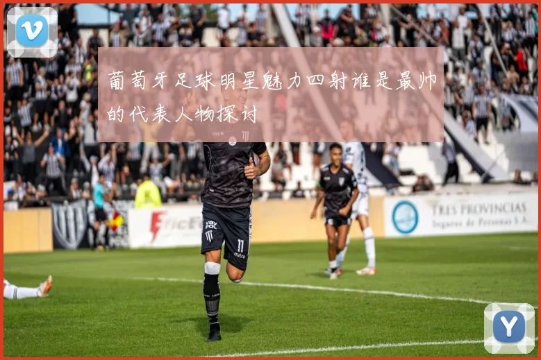 葡萄牙足球明星魅力四射谁是最帅的代表人物探讨
