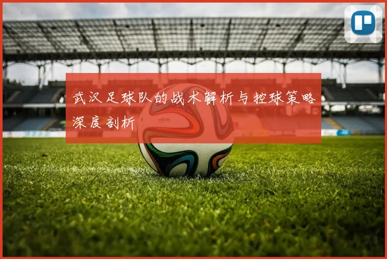 武汉足球队的战术解析与控球策略深度剖析