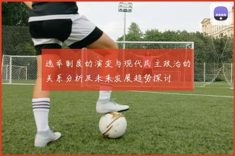 选举制度的演变与现代民主政治的关系分析及未来发展趋势探讨