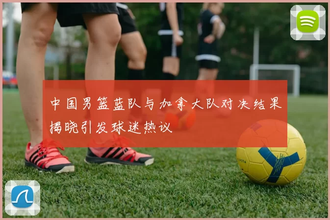 中国男篮蓝队与加拿大队对决结果揭晓引发球迷热议