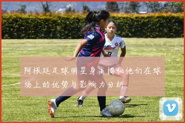 阿根廷足球明星身高揭秘他们在球场上的优势与影响力分析