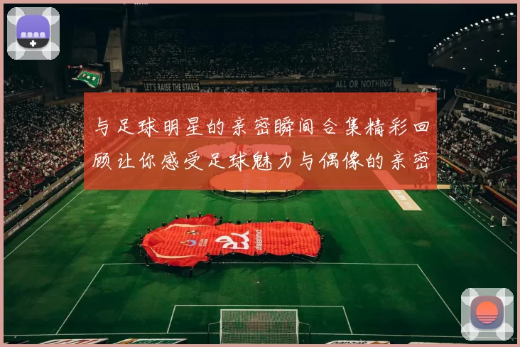 与足球明星的亲密瞬间合集精彩回顾让你感受足球魅力与偶像的亲密接触