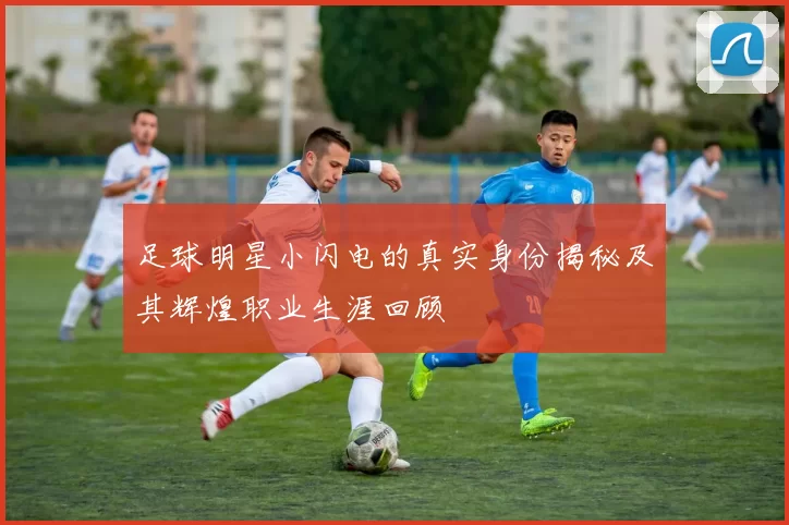 足球明星小闪电的真实身份揭秘及其辉煌职业生涯回顾