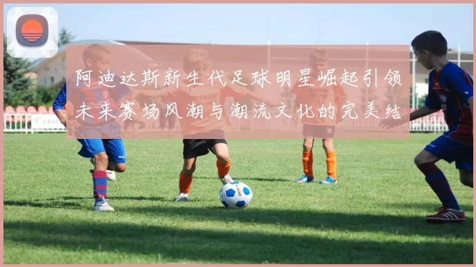 阿迪达斯新生代足球明星崛起引领未来赛场风潮与潮流文化的完美结合