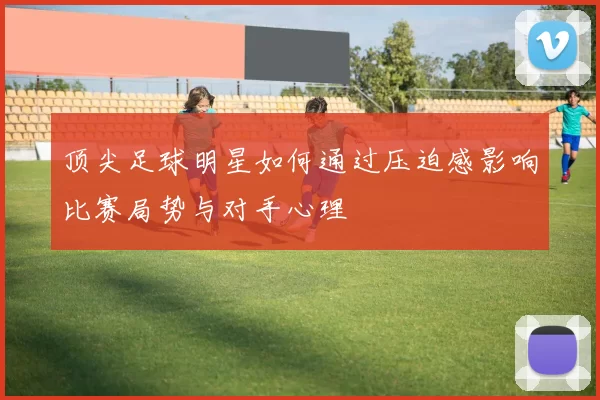 顶尖足球明星如何通过压迫感影响比赛局势与对手心理