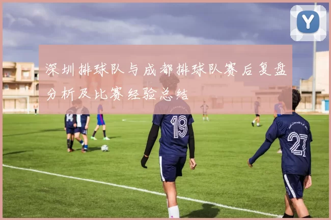 深圳排球队与成都排球队赛后复盘分析及比赛经验总结
